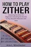How To Play The Zither: Mastering the Zither for Beginners Unlocking the Secrets to Play Beautiful Melodies with Ease