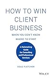 How to Win Client Business When You Don't Know Where to Start: A Rainmaking Guide for Consulting and Professional Services