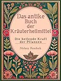 Das antike Buch der Kräuterheilmittel: Die heilende Kraft der Pflanzen, Hunderte von Kräutern, 600+ Heilmittel, 450+ Rezepte für Tees, Elixiere, Balsame, Tinkturen und vieles mehr